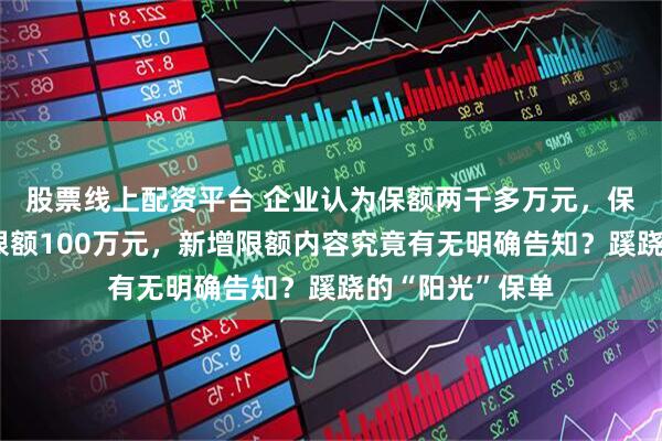 股票线上配资平台 企业认为保额两千多万元，保险公司说理赔限额100万元，新增限额内容究竟有无明确告知？蹊跷的“阳光”保单