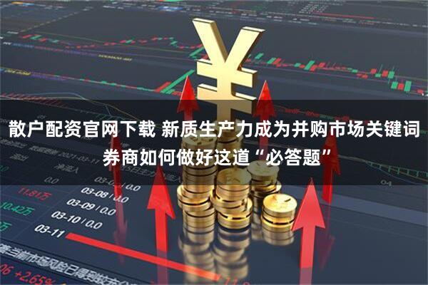 散户配资官网下载 新质生产力成为并购市场关键词 券商如何做好这道“必答题”