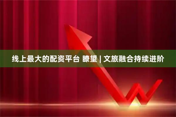 线上最大的配资平台 瞭望 | 文旅融合持续进阶