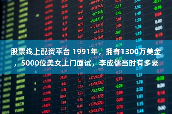 股票线上配资平台 1991年，拥有1300万美金，5000位美女上门面试，李成儒当时有多豪